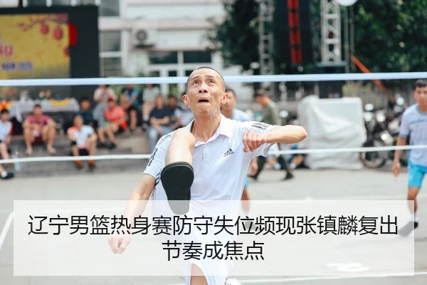 辽宁男篮热身赛防守失位频现张镇麟复出节奏成焦点
