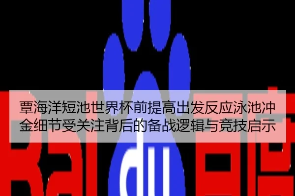 覃海洋短池世界杯前提高出发反应泳池冲金细节受关注背后的备战逻辑与竞技启示