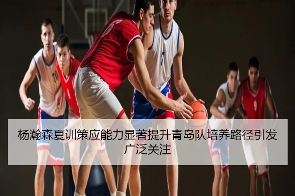 杨瀚森夏训策应能力显著提升青岛队培养路径引发广泛关注