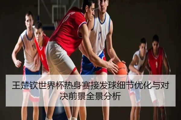 王楚钦世界杯热身赛接发球细节优化与对决前景全景分析
