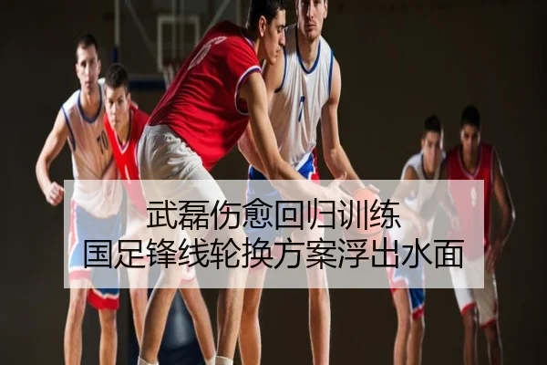 武磊伤愈回归训练 国足锋线轮换方案浮出水面